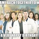 Grey's Anatomy  | WE ALL CAME BACK TOGETHER TO WISH YOU; A VERY HAPPY BIRTHDAY! | image tagged in grey's anatomy | made w/ Imgflip meme maker