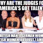 America's Got Talent judges | WHY ARE THE JUDGES FOR "AMERICA'S GOT TALENT"; A BRITISH MAN, A GERMAN WOMAN, A BRITISH WOMAN, BUT JUST 1 AMERICAN | image tagged in america's got talent judges | made w/ Imgflip meme maker
