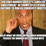 Cory Booker1 | SEN CORY BOOKER SAYS IT'S "SINISTER AND CYNICAL" OF TRUMP TO LET O'CARE CONTINUE TO RUN AS CURRENTLY WRITTEN; KIND OF WHAT WE WERE SAYING WHEN DEMONRATS PASSED THE DAMNED BILL TO BEGIN WITH | image tagged in cory booker1 | made w/ Imgflip meme maker