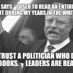 Teddy Roosevelt | TEDDY SAYS, “I USED TO READ AN ENTIRE BOOK EACH NIGHT DURING MY YEARS IN THE WHITE HOUSE.”; NEVER TRUST A POLITICIAN WHO DOESN’T LOVE BOOKS.     LEADERS ARE READERS. | image tagged in teddy roosevelt | made w/ Imgflip meme maker