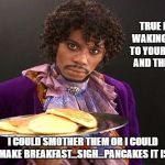 Prince Pancakes | TRUE LOVE IS WAKING UP NEXT TO YOUR PARTNER AND THINKING.... I COULD SMOTHER THEM OR I COULD MAKE BREAKFAST...SIGH...PANCAKES IT IS | image tagged in prince pancakes | made w/ Imgflip meme maker