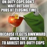 In other words, cops drink and drive too! | ON-DUTY COPS DON'T WAIT OUTSIDE PUBS AT CLOSING TIME BECAUSE IT GETS AWKWARD WHEN THEY HAVE TO ARREST OFF-DUTY COPS | image tagged in memes,but thats none of my business,kermit the frog | made w/ Imgflip meme maker