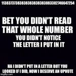 Black screen | 11383737383838383838383883382746647254; BET YOU DIDN'T READ THAT WHOLE NUMBER; YOU DIDN'T NOTICE THE LETTER I PUT IN IT; HA I DIDN'T PUT IN A LETTER BUT YOU LOOKED IF I DID, NOW I DESERVE AN UPVOTE | image tagged in black screen | made w/ Imgflip meme maker