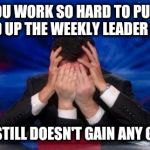 Dammit!  This is frustrating! | WHEN YOU WORK SO HARD TO PUSH YOUR FRIEND UP THE WEEKLY LEADER BOARD; AND HE STILL DOESN'T GAIN ANY GROUND! | image tagged in stephen colbert face palms | made w/ Imgflip meme maker