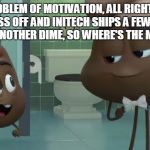 Emoji Poop and Poop Jr | IT'S A PROBLEM OF MOTIVATION, ALL RIGHT? NOW IF I WORK MY ASS OFF AND INITECH SHIPS A FEW EXTRA UNITS, I DON'T SEE ANOTHER DIME, SO WHERE'S THE MOTIVATION? | image tagged in emoji poop and poop jr | made w/ Imgflip meme maker