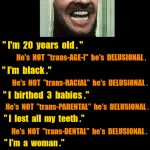 Jack Nicholson is 20 year old black mother of 3 babies? | " I'm  20  years  old . "; He's  NOT  "trans-AGE-l"  he's  DELUSIONAL . " I'm  black ."; He's  NOT  "trans-RACIAL"  he's  DELUSIONAL . " I  birthed  3  babies ."; He's  NOT  "trans-PARENTAL"  he's  DELUSIONAL . " I  lost  all  my  teeth ."; He's  NOT  "trans-DENTAL"  he's  DELUSIONAL . " I'm  a  woman ."; .  .  . | image tagged in black background,jack nicholson | made w/ Imgflip meme maker