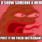 screaming pepe | WHEN U SHOW SOMEONE A MEME AND; THEY POST IT ON THEIR INSTAGRAM FIRST | image tagged in screaming pepe | made w/ Imgflip meme maker