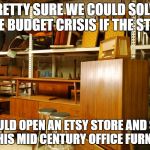 mid century office furniture | PRETTY SURE WE COULD SOLVE THE BUDGET CRISIS IF THE STATE; WOULD OPEN AN ETSY STORE AND SELL ALL THIS MID CENTURY OFFICE FURNITURE | image tagged in mid century office furniture | made w/ Imgflip meme maker