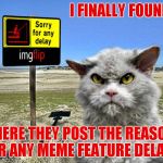 Now they have to find a place to repost it! Honestly though, can you imagine the memes they save us from seeing on the latest!? | I FINALLY FOUND IT; WHERE THEY POST THE REASONS FOR ANY MEME FEATURE DELAYS | image tagged in imgflip sorry with pompous cat,imgflip feature time,meanwhile on imgflip | made w/ Imgflip meme maker