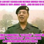 Comical Ali | "NO I AM NOT SCARED AND NEITHER SHOULD YOU BE!" EVERYTHING IS 100% HONKY-DORY ...AND OH GOD IS WITH US! IN ARCHAIC SNOOZEBALL, "EXCELLENT" 1-POINT DRAWS,        HOOF, "PROPER BLOKES", JURASSIC PARK                             & FREEWHEELING MICK WE TRUST! | image tagged in comical ali | made w/ Imgflip meme maker