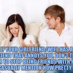 Couple Fighting | IF YOUR GIRLFRIEND/WIFE HAS A FRIEND THAT ANNOYS YOU, DON'T TELL HER TO STOP BEING FRIENDS WITH HER, JUST CASUALLY MENTION HOW PRETTY SHE IS. | image tagged in couple arguing,memes,funny,funny memes,spouse,annoying | made w/ Imgflip meme maker