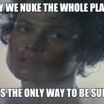 Screw Each Other For Percentage. | I SAY WE NUKE THE WHOLE PLANET. IT'S THE ONLY WAY TO BE SURE. | image tagged in screw each other for percentage | made w/ Imgflip meme maker