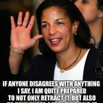 Susan Rice | IF ANYONE DISAGREES WITH ANYTHING I SAY, I AM QUITE PREPARED TO NOT ONLY RETRACT IT, BUT ALSO TO DENY UNDER OATH I EVER SAID IT | image tagged in susan rice | made w/ Imgflip meme maker