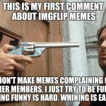 Not Welcome Here | THIS IS MY FIRST COMMENT ABOUT IMGFLIP MEMES; I DON'T MAKE MEMES COMPLAINING OF OTHER MEMBERS. I JUST TRY TO BE FUNNY. BEING FUNNY IS HARD. WHINING IS EASY. | image tagged in not welcome here | made w/ Imgflip meme maker