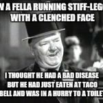 W. C. In Bar | SAW A FELLA RUNNING STIFF-LEGGED WITH A CLENCHED FACE; I THOUGHT HE HAD A BAD DISEASE BUT HE HAD JUST EATEN AT TACO BELL AND WAS IN A HURRY TO A TOILET | image tagged in w c in bar | made w/ Imgflip meme maker