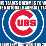 Cubs Life

 | THIS TEAM'S DREAM IS TO WIN THE NATIONAL BASEBALL TEAM; ,AND NOW THEY JUST WON IT ON 2016! | image tagged in chicago cubs | made w/ Imgflip meme maker