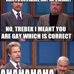 Celebrity Jeopardy SNL | NAME A COUNTRY IN EUROPE, MR CONNERY YOUR ANSWER WAS URGAY, I AM ASSUMING YOU MEANT URUGUAY, WHICH IS IN SOUTH AMERICA, SORRY THAT IS INCORRECT; NO, TREBEK I MEANT YOU ARE GAY WHICH IS CORRECT; AHAHAHAHA | image tagged in celebrity jeopardy snl,memes | made w/ Imgflip meme maker