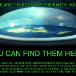 Where's the Edge?? | WHERE ARE THE EDGES OF THE EARTH, YOU ASK? YOU CAN FIND THEM HERE:; DEUT. 13:7; 28:49,64; 33;17; JOB 28:24; JOB 37:3; 38:13; PSA. 46:9; 48:10; 59:13; 65:5; 72:8; 74:17; 135:7; PROV. 30:4; IS. 11:12; 24:16; 26:15; 40:28; 42:10; 48:20;  JER. 10:13; 25:33; 51:16; EZEK. 7:2; DAN. 4:22; ZECH. 9:10; MATT. 12:42; MARK 13:27; LUKE 11:31;  ACTS 1:8; 13:47; ROM. 10:18; REV. 7:1 | image tagged in dome over flat earth,memes,edge of earth,ball earth lie,nasa hoax,fake moon landing | made w/ Imgflip meme maker
