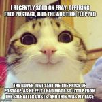 There are some really nice people out there :) | I RECENTLY SOLD ON EBAY, OFFERING FREE POSTAGE, BUT THE AUCTION FLOPPED; THE BUYER JUST SENT ME THE PRICE OF POSTAGE, AS HE FELT I HAD MADE SO LITTLE FROM THE SALE AFTER COSTS, AND THIS WAS MY FACE | image tagged in smiley cat,ebay | made w/ Imgflip meme maker