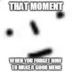 :I | THAT MOMENT; WHEN YOU FORGET HOW TO MAKE A GOOD MEME | image tagged in i | made w/ Imgflip meme maker