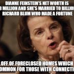 Feinstein | DIANNE FEINSTEIN'S NET WORTH IS $52.8 MILLION AND SHE'S MARRIED TO BILLIONAIRE RICHARD BLUM WHO MADE A FORTUNE; OFF OF FORECLOSED HOMES WHICH IS COMMON FOR THOSE WITH CONNECTIONS! | image tagged in feinstein | made w/ Imgflip meme maker