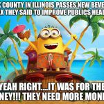 Minions | COOK COUNTY IN ILLINOIS PASSES NEW BEVERAGE TAX THEY SAID TO IMPROVE PUBLICS HEALTH; YEAH RIGHT....IT WAS FOR THE MONEY!!! THEY NEED MORE MONEY!!! | image tagged in minions | made w/ Imgflip meme maker