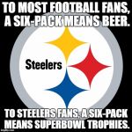 I'm an Eagles fan but I really like the Steelers too. | TO MOST FOOTBALL FANS, A SIX-PACK MEANS BEER. TO STEELERS FANS, A SIX-PACK MEANS SUPERBOWL TROPHIES. | image tagged in steelers,memes,six pack,superbowl,football,trophy | made w/ Imgflip meme maker