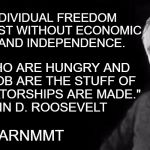 Learn MMt | "TRUE INDIVIDUAL FREEDOM CANNOT EXIST WITHOUT ECONOMIC SECURITY AND INDEPENDENCE. PEOPLE WHO ARE HUNGRY AND OUT OF A JOB ARE THE STUFF OF WHICH DICTATORSHIPS ARE MADE."
 — FRANKLIN D. ROOSEVELT; #LEARNMMT | image tagged in fdr,mmt | made w/ Imgflip meme maker