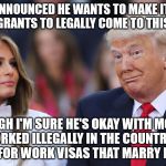 Donald and Melania Trump | TRUMP ANNOUNCED HE WANTS TO MAKE IT HARDER FOR IMMIGRANTS TO LEGALLY COME TO THIS COUNTRY; THOUGH I'M SURE HE'S OKAY WITH MODELS WHO WORKED ILLEGALLY IN THE COUNTRY BEFORE APPLYING FOR WORK VISAS THAT MARRY FOR MONEY. | image tagged in donald and melania trump | made w/ Imgflip meme maker