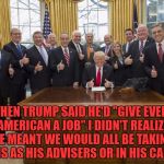 Trump cabinet | WHEN TRUMP SAID HE'D "GIVE EVERY AMERICAN A JOB" I DIDN'T REALIZE HE MEANT WE WOULD ALL BE TAKING TURNS AS HIS ADVISERS OR IN HIS CABINET | image tagged in trump cabinet,memes,funny,funny memes,politics,jobs | made w/ Imgflip meme maker
