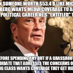 Michael Bloomberg | WHEN SOMEONE WORTH $53.4 B LIKE MICHAEL BLOOMBERG WANTS MEDIA COVERAGE TO ADVANCE HIS POLITICAL CAREER HE'S "ENTITLED" TO IT; BEFORE SPENDING ANY BUT IF A GRASSROOTS CANDIDATE THAT ADRESSES THE CONCERNS OF THE WORKING CLASS WANTS COVERAGE THEY GET RIDICULED! | image tagged in michael bloomberg | made w/ Imgflip meme maker