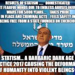 Bibi | RESULTS OF STATISM ......   DOMESTICATED VIOLENT FEARFUL MINDS DUE TO ENDLESS ABUSES INJUSTICES WARS FOR 5000 YEARS....    TAKES PRIDE IN FLAGS AND CRIMINAL ACTS .. FEELS SAFETY IN NOT BEING FREE FROM A STATE FOUNDED ON COERCION.. STATISM... A BARBARIC DARK AGE PRACTICE 2017 CAUSING THE DEFORMATION OF HUMANITY INTO VIOLENT BEINGS | image tagged in bibi | made w/ Imgflip meme maker