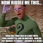 Riddler | NOW RIDDLE ME THIS... THERE ARE THREE MEN IN A BOAT WITH FOUR CIGARETTES AND NO MATCHES.  HOW DO THEY MANAGE TO SMOKE?  (ANSWER IN A MEME) | image tagged in riddler | made w/ Imgflip meme maker