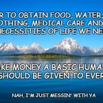 Money a Basic Human Right | IN ORDER TO OBTAIN FOOD, WATER, SHELTER, CLOTHING, MEDICAL CARE AND THE OTHER NECESSITIES OF LIFE WE NEED MONEY; LET'S MAKE MONEY A BASIC HUMAN RIGHT THAT SHOULD BE GIVEN TO EVERYONE! NAH, I'M JUST MESSIN' WITH YA | image tagged in naturelake,human right | made w/ Imgflip meme maker