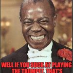 Louis Armstrong | WELL IF YOU SUCK AT PLAYING THE TRUMPET, THAT'S PROBABLY THE REASON WHY. | image tagged in louis armstrong | made w/ Imgflip meme maker