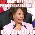Congress participates in DC's "Small Business Health Options Program," or "SHOP" Exchange, rather than individual Exchanges. | TRUMP WANT ME TO HAVE THE SAME HEALTH INSURANCE AS YOU; TRUMP; HE MUST BE IMPEACHED!!! | image tagged in maxine answers questions,health insurance,obamacare,congress,crooks,memes | made w/ Imgflip meme maker