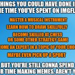 You had two choices: productivity, and memes. I think I know which one you chose... | THINGS YOU COULD HAVE DONE IN THE TIME YOU'VE SPENT ON IMGFLIP:; MASTER A MUSICAL INSTRUMENT; LEARN HOW TO DRAW SKILLFULLY; BECOME SKILLED AT CHESS OR SOME OTHER STRATEGY GAME; BECOME AN EXPERT IN A TOPIC OF YOUR CHOICE; MAYBE EVEN PICK UP A SPORT; BUT YOU'RE STILL GONNA SPEND YOUR TIME MAKING MEMES, AREN'T YOU? | image tagged in memes,imgflip,making memes | made w/ Imgflip meme maker