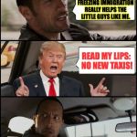 no new taxis! | I DON'T SEE HOW FREEZING IMMIGRATION REALLY HELPS THE LITTLE GUYS LIKE ME. READ MY LIPS: NO NEW TAXIS! | image tagged in the rock driving trump,memes,trump,no new taxis | made w/ Imgflip meme maker