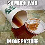 Coffee Gone Wrong | SO MUCH PAIN; IN ONE PICTURE | image tagged in starbucks coffee | made w/ Imgflip meme maker