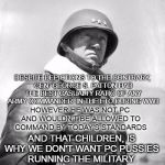 Patton and Pussies | DESPITE DEPICTIONS TO THE CONTRARY, GEN. GEORGE S. PATTON HAD THE BEST CASUALTY RATIO OF ANY ARMY COMMANDER  IN THE ETO DURING WWII; HOWEVER HE WAS NOT PC AND WOULDN'T BE ALLOWED TO COMMAND BY TODAY'S STANDARDS; AND THAT CHILDREN, IS WHY WE DON'T WANT PC PUSSIES RUNNING THE MILITARY. | image tagged in patton,pc | made w/ Imgflip meme maker
