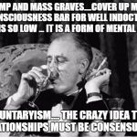 fdr | DEATH CAMP AND MASS GRAVES....COVER UP MY CRIMES  ...THE CONSCIOUSNESS BAR FOR WELL INDOCTRINATION STATIST IS SO LOW ... IT IS A FORM OF MENTAL ABUSE; VOLUNTARYISM.... THE CRAZY IDEA THAT ALL RELATIONSHIPS MUST BE CONSENSUAL 2017 | image tagged in fdr | made w/ Imgflip meme maker