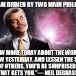 NeilDeGrasse Tyson looking up | FOR ME, I AM DRIVEN BY TWO MAIN PHILOSOPHIES, KNOW MORE TODAY ABOUT THE WORLD THAN I KNEW YESTERDAY. AND LESSEN THE SUFFERING OF OTHERS. YOU'D BE SURPRISED HOW FAR THAT GETS YOU.”― NEIL DEGRASSE TYSON | image tagged in neildegrasse tyson looking up | made w/ Imgflip meme maker