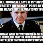 Gen McMaster | WHEN H.R. MCMASTER SAYS IT IS "IMPOSSIBLE TO OVERSTATE THE DANGER" POSED BY NORTH KOREA HE MEANS THAT HE WANTS US TO FORGET; HOW MANY WARS THEY’VE STARTED IN THE PAST BASED ON LIES AND THAT THE BUSH ADMINISTRATION PULLED OUT OF DEAL THAT WOULD HAVE PREVENTED THIS! | image tagged in gen mcmaster | made w/ Imgflip meme maker