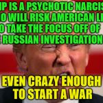 POTUS | TRUMP IS A PSYCHOTIC NARCISSIST WHO WILL RISK AMERICAN LIVES TO TAKE THE FOCUS OFF OF         THE RUSSIAN INVESTIGATION; EVEN CRAZY ENOUGH TO START A WAR | image tagged in potus | made w/ Imgflip meme maker