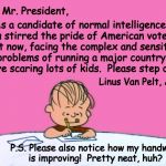 From the desk of a future voter, hopefully | Dear Mr. President, As a candidate of normal intelligence, you stirred the pride of American voters.  But now, facing the complex and sensitive problems of running a major country, you're scaring lots of kids.  Please step down. Linus Van Pelt,
Age 6; P.S. Please also notice how my handwriting is improving!  Pretty neat, huh?  ( : | image tagged in from the desk of linus,memes | made w/ Imgflip meme maker