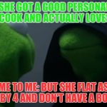Kermit to Dark Kermit | ME: SHE GOT A GOOD PERSONALITY, CAN COOK AND ACTUALLY LOVES ME. ME TO ME: BUT SHE FLAT AS A 2 BY 4 AND DON'T HAVE A BOOTY | image tagged in kermit to dark kermit | made w/ Imgflip meme maker