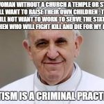 Pope Francis | A  WOMAN WITHOUT A CHURCH A TEMPLE OR STATE WILL WANT TO RAISE THEIR OWN CHILDREN . THEY WILL NOT WANT TO WORK TO SERVE THE STATE... AND THEN WHO WILL FIGHT KILL AND DIE FOR MY FLAGS; STATISM IS A CRIMINAL PRACTICE | image tagged in pope francis | made w/ Imgflip meme maker