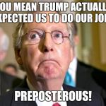 mitch mcconnell | YOU MEAN TRUMP ACTUALLY EXPECTED US TO DO OUR JOB? PREPOSTEROUS! | image tagged in mitch mcconnell | made w/ Imgflip meme maker