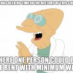 Professor Farnsworth You Say? | THERE HAS BEEN NO TIME IN THE HISTORY OF THIS COUNTRY; WHERE ONE PERSON COULD PAY THE RENT WITH MINIMUM WAGE | image tagged in professor farnsworth you say | made w/ Imgflip meme maker