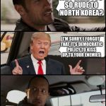 The Rock Driving Trump | WHY WERE YOU SO RUDE TO NORTH KOREA? I'M SORRY. I FORGOT THAT IT'S DEMOCRATIC POLICY TO KISS UP TO YOUR ENEMIES | image tagged in the rock driving trump | made w/ Imgflip meme maker
